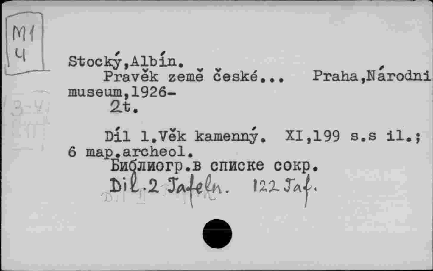 ﻿Stocky, Alb in. w	t
Pravëk zemê ceské...	Praha ,N arodni
museum,1926-
2t.
Dil l.Vek kamenny. XI,199 s.s il.; 6 map.archeol.
Библиогр.в списке сокр.
12,2.